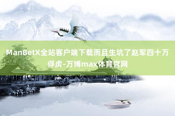 ManBetX全站客户端下载而且生坑了赵军四十万俘虏-万博max体育官网
