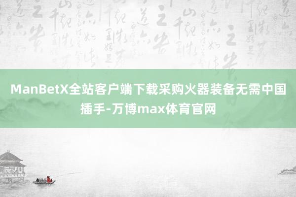 ManBetX全站客户端下载采购火器装备无需中国插手-万博max体育官网