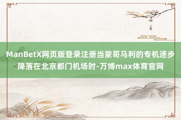 ManBetX网页版登录注册当蒙哥马利的专机逐步降落在北京都门机场时-万博max体育官网