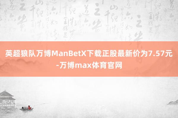 英超狼队万博ManBetX下载正股最新价为7.57元-万博max体育官网