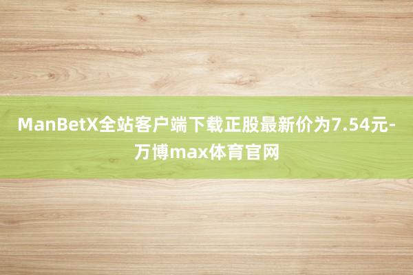 ManBetX全站客户端下载正股最新价为7.54元-万博max体育官网