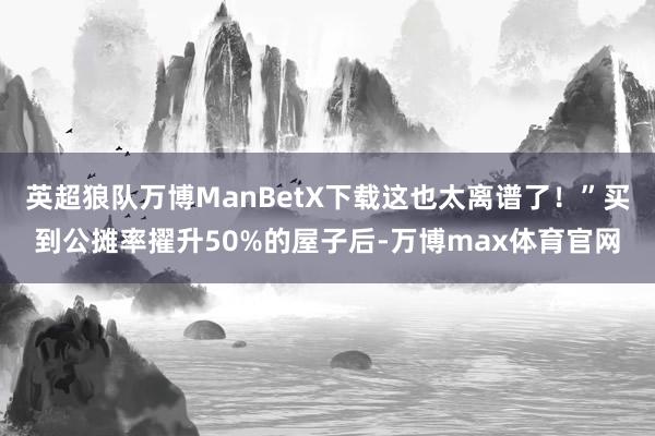 英超狼队万博ManBetX下载这也太离谱了!”买到公摊率擢升50%的屋子后-万博max体育官网