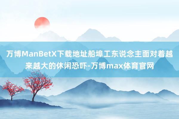 万博ManBetX下载地址船埠工东说念主面对着越来越大的休闲恐吓-万博max体育官网