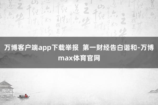 万博客户端app下载举报 第一财经告白谐和-万博max体育官网
