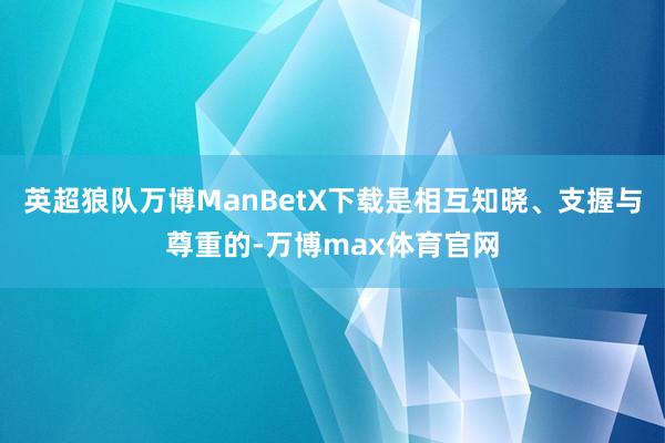 英超狼队万博ManBetX下载是相互知晓、支握与尊重的-万博max体育官网