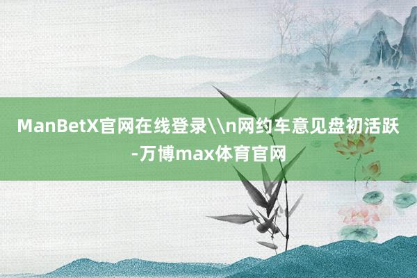 ManBetX官网在线登录\n网约车意见盘初活跃-万博max体育官网