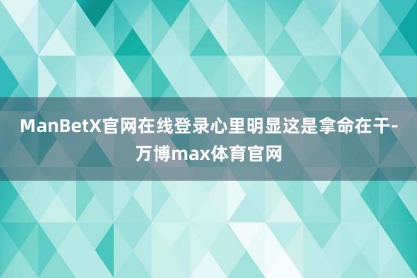 ManBetX官网在线登录心里明显这是拿命在干-万博max体育官网