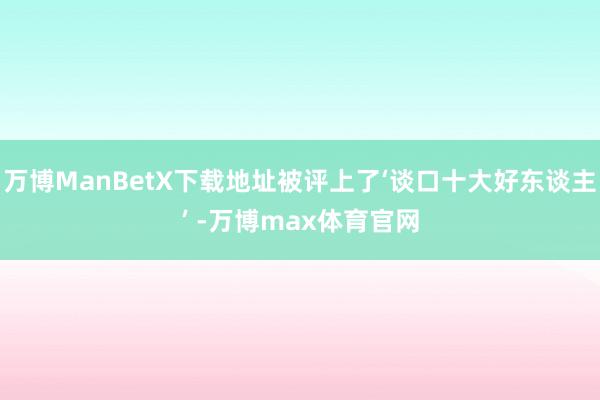 万博ManBetX下载地址被评上了‘谈口十大好东谈主’ -万博max体育官网