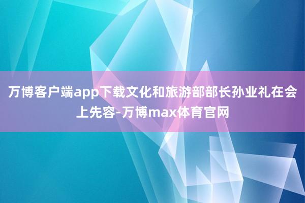 万博客户端app下载文化和旅游部部长孙业礼在会上先容-万博max体育官网