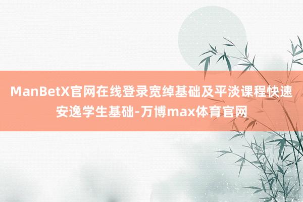 ManBetX官网在线登录宽绰基础及平淡课程快速安逸学生基础-万博max体育官网