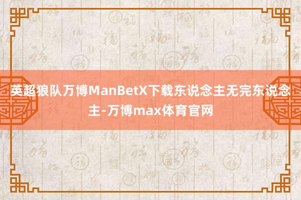 英超狼队万博ManBetX下载东说念主无完东说念主-万博max体育官网