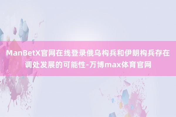 ManBetX官网在线登录俄乌构兵和伊朗构兵存在调处发展的可能性-万博max体育官网