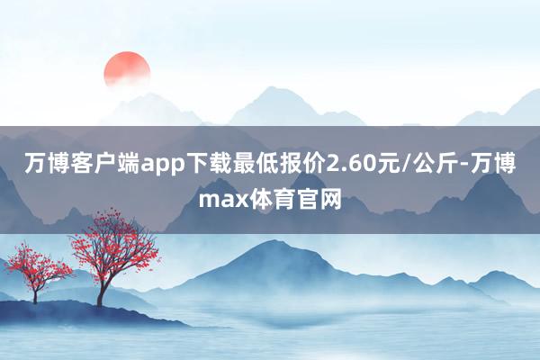 万博客户端app下载最低报价2.60元/公斤-万博max体育官网