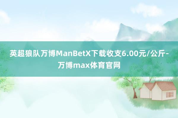 英超狼队万博ManBetX下载收支6.00元/公斤-万博max体育官网