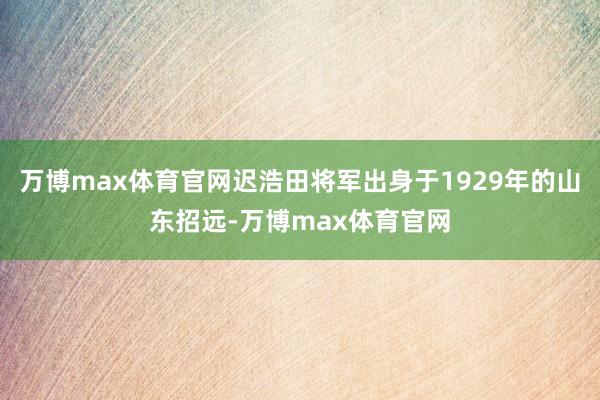 万博max体育官网迟浩田将军出身于1929年的山东招远-万博max体育官网
