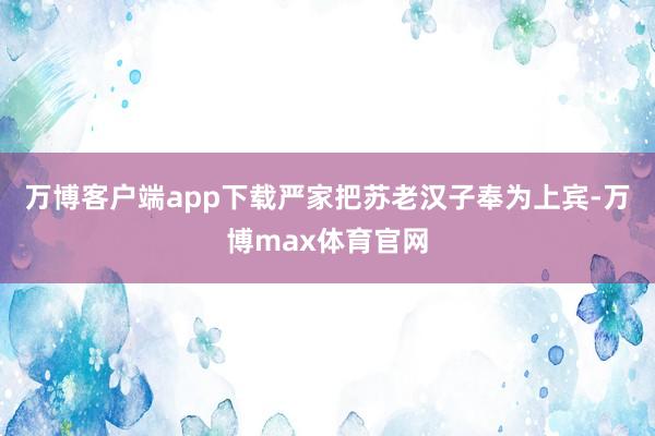 万博客户端app下载严家把苏老汉子奉为上宾-万博max体育官网