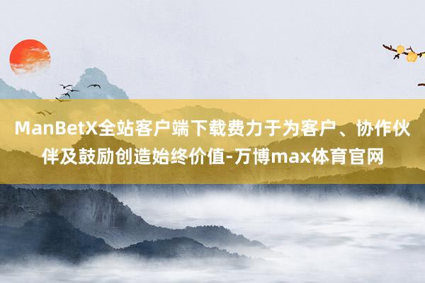 ManBetX全站客户端下载费力于为客户、协作伙伴及鼓励创造始终价值-万博max体育官网