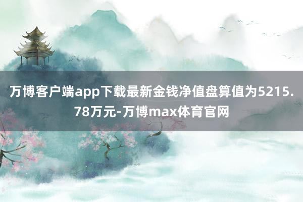 万博客户端app下载最新金钱净值盘算值为5215.78万元-万博max体育官网
