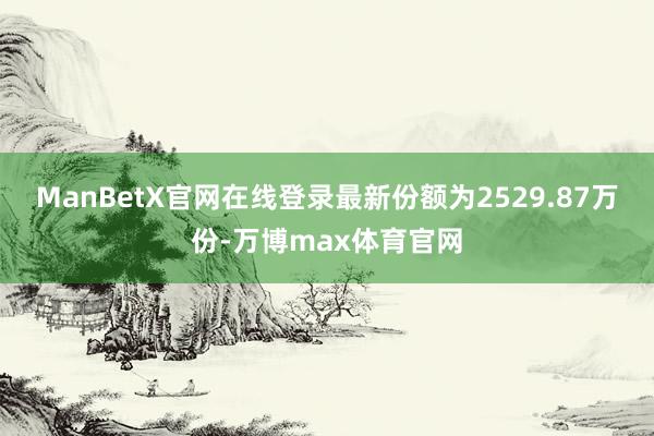 ManBetX官网在线登录最新份额为2529.87万份-万博max体育官网