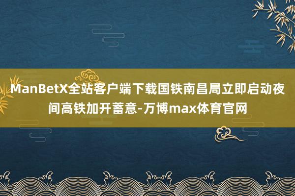 ManBetX全站客户端下载国铁南昌局立即启动夜间高铁加开蓄意-万博max体育官网