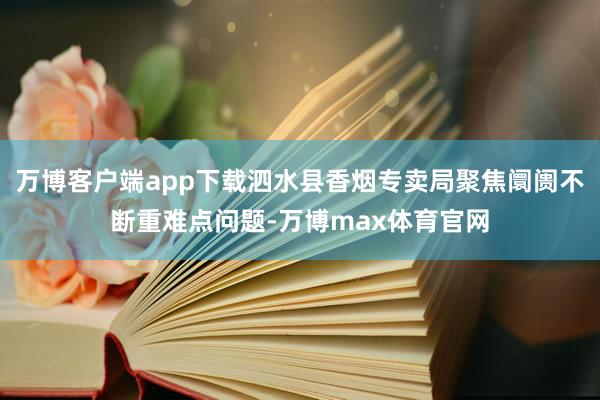 万博客户端app下载泗水县香烟专卖局聚焦阛阓不断重难点问题-万博max体育官网