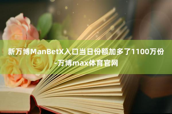 新万博ManBetX入口当日份额加多了1100万份-万博max体育官网