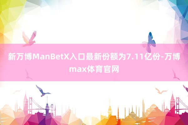 新万博ManBetX入口最新份额为7.11亿份-万博max体育官网