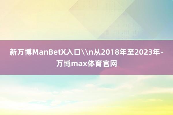新万博ManBetX入口\n从2018年至2023年-万博max体育官网