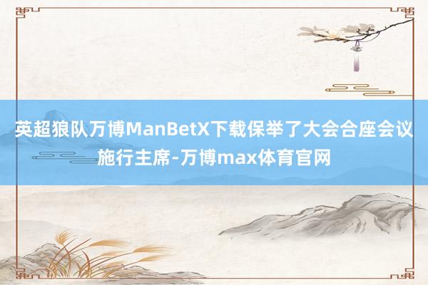 英超狼队万博ManBetX下载保举了大会合座会议施行主席-万博max体育官网