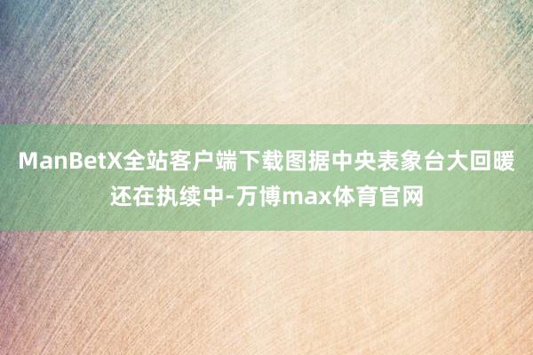 ManBetX全站客户端下载图据中央表象台大回暖还在执续中-万博max体育官网