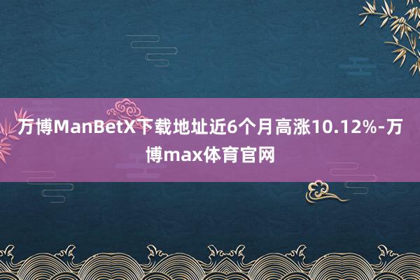 万博ManBetX下载地址近6个月高涨10.12%-万博max体育官网