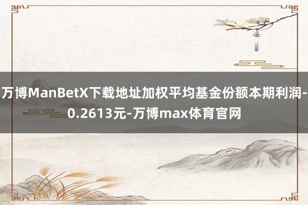 万博ManBetX下载地址加权平均基金份额本期利润-0.2613元-万博max体育官网