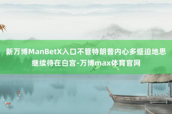 新万博ManBetX入口不管特朗普内心多蹙迫地思继续待在白宫-万博max体育官网