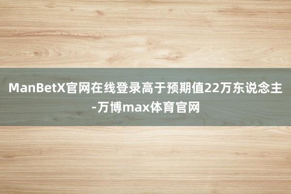 ManBetX官网在线登录高于预期值22万东说念主-万博max体育官网
