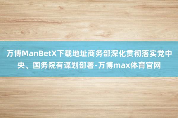 万博ManBetX下载地址商务部深化贯彻落实党中央、国务院有谋划部署-万博max体育官网