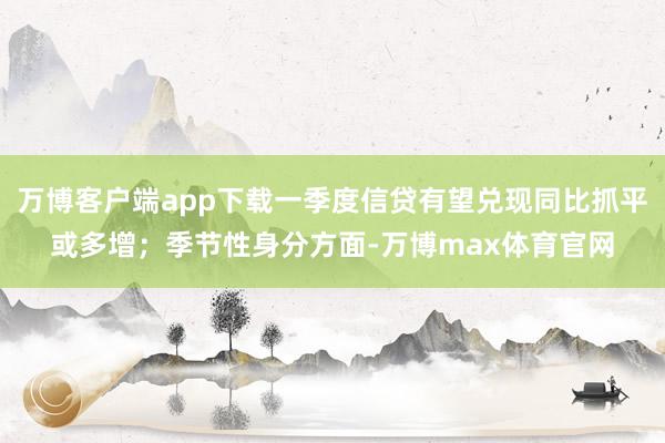 万博客户端app下载一季度信贷有望兑现同比抓平或多增;季节性身分方面-万博max体育官网