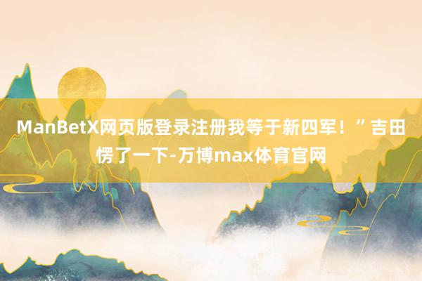 ManBetX网页版登录注册我等于新四军!”吉田愣了一下-万博max体育官网