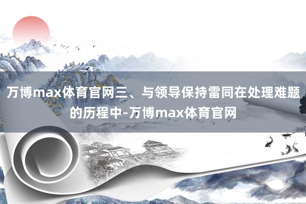 万博max体育官网三、与领导保持雷同在处理难题的历程中-万博max体育官网