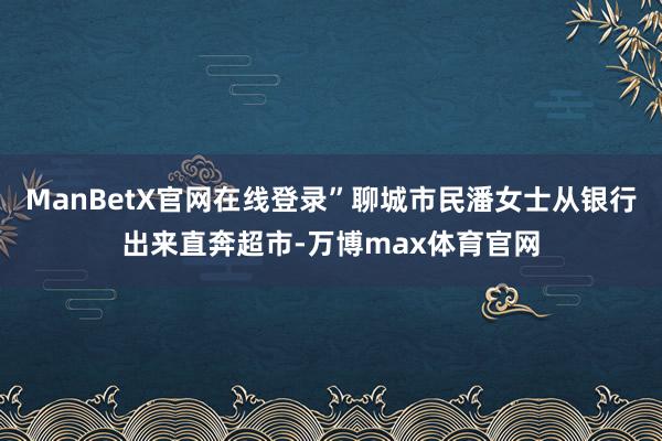 ManBetX官网在线登录”聊城市民潘女士从银行出来直奔超市-万博max体育官网
