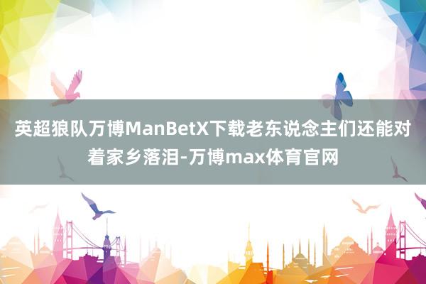 英超狼队万博ManBetX下载老东说念主们还能对着家乡落泪-万博max体育官网