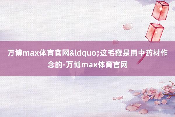 万博max体育官网&ldquo;这毛猴是用中药材作念的-万博max体育官网