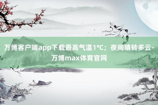 万博客户端app下载最高气温1℃；夜间晴转多云-万博max体育官网