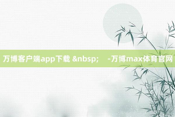 万博客户端app下载 -万博max体育官网