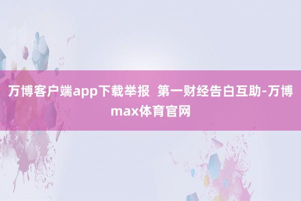万博客户端app下载举报 第一财经告白互助-万博max体育官网