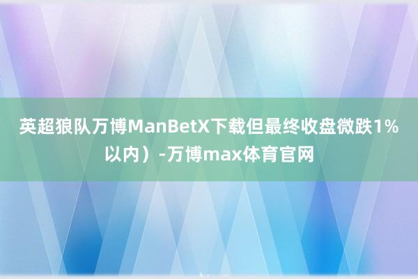 英超狼队万博ManBetX下载但最终收盘微跌1%以内）-万博max体育官网