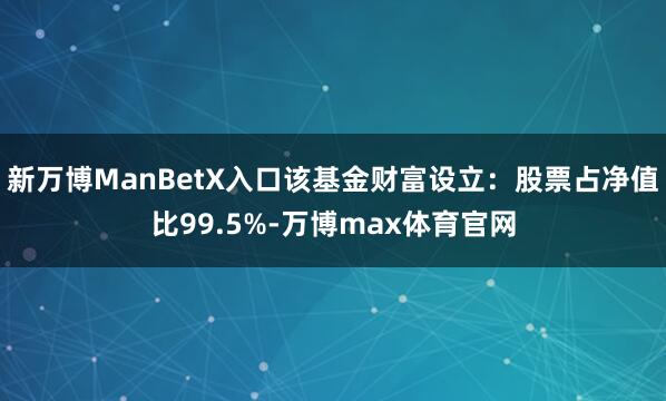 新万博ManBetX入口该基金财富设立：股票占净值比99.5%-万博max体育官网
