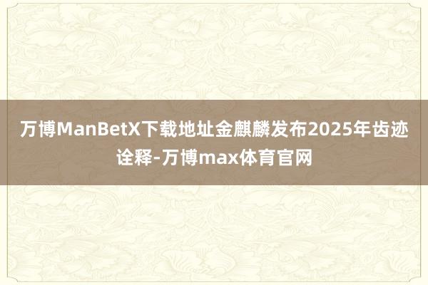 万博ManBetX下载地址金麒麟发布2025年齿迹诠释-万博max体育官网