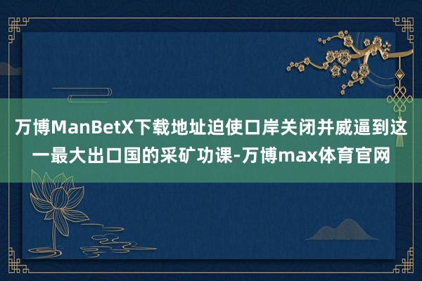 万博ManBetX下载地址迫使口岸关闭并威逼到这一最大出口国的采矿功课-万博max体育官网