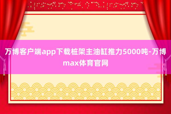 万博客户端app下载桩架主油缸推力5000吨-万博max体育官网