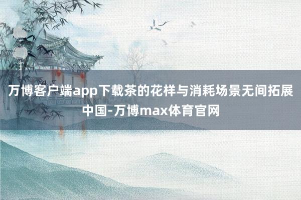 万博客户端app下载茶的花样与消耗场景无间拓展中国-万博max体育官网